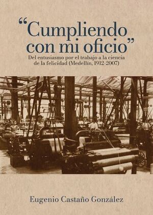 CUMPLIENDO CON MI OFICIOU201D: DEL ENTUSIASMO POR EL TRABAJO A LA CIENCIA DE LA FELICIDAD (MEDELLÍN, 1912-2007)