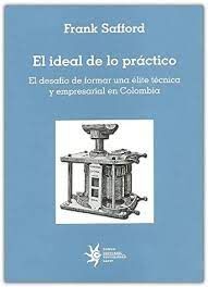 IDEAL DE LO PRACTICO. EL DESAFIO DE FORMAR UNA ELITE TECNICA Y EMPRESARIAL EN COLOMBIA